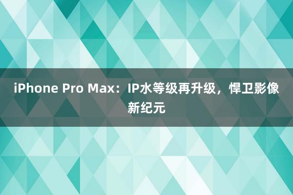 iPhone Pro Max：IP水等级再升级，悍卫影像新纪元